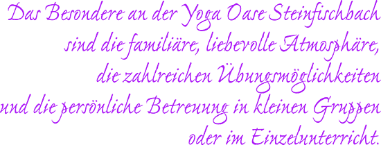 Das Besondere an der Yoga-Oase Steinfischbach sind die familiäre, liebevolle Atmosphäre, die zahlreichen Übungsmöglichkeiten und die persönliche Betreuung in kleinen Gruppen oder im Einzelunterricht