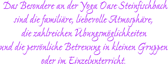 Das Besondere an der Yoga-Oase Steinfischbach sind die familiäre, liebevolle Atmosphäre, die zahlreichen Übungsmöglichkeiten und die persönliche Betreuung in kleinen Gruppen oder im Einzelunterricht